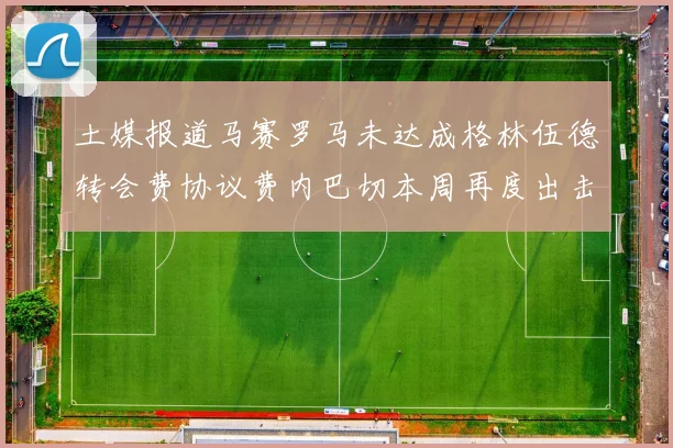 土媒报道马赛罗马未达成格林伍德转会费协议费内巴切本周再度出击