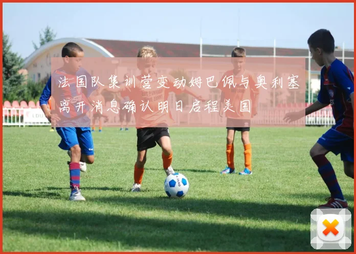 法国队集训营变动姆巴佩与奥利塞离开消息确认明日启程美国