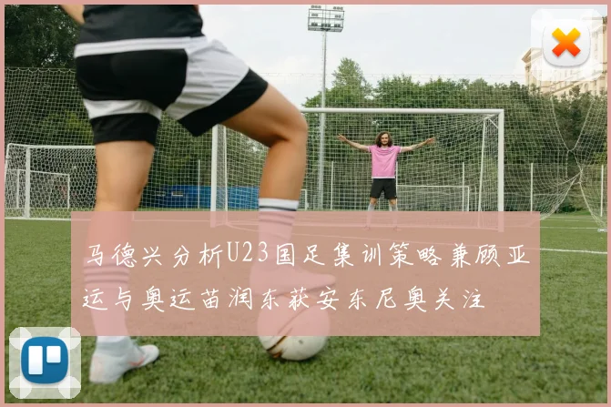马德兴分析U23国足集训策略兼顾亚运与奥运苗润东获安东尼奥关注
