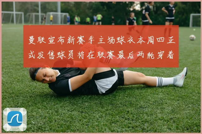 曼联宣布新赛季主场球衣本周四正式发售球员将在联赛最后两轮穿着上阵