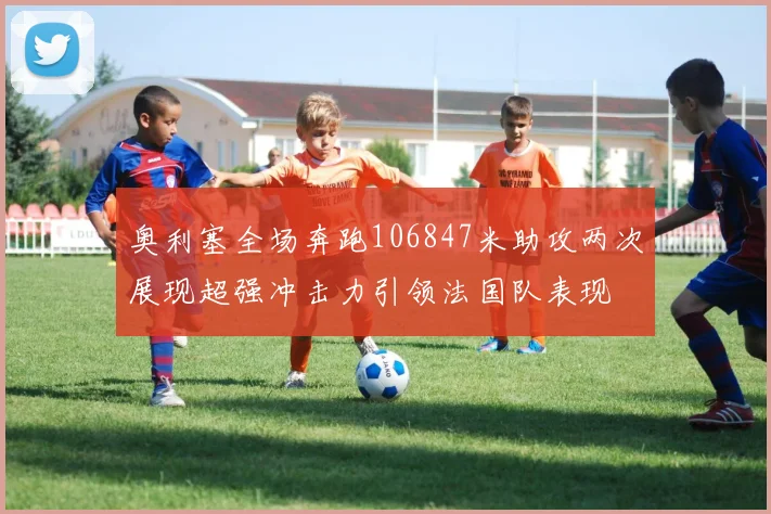 奥利塞全场奔跑106847米助攻两次展现超强冲击力引领法国队表现