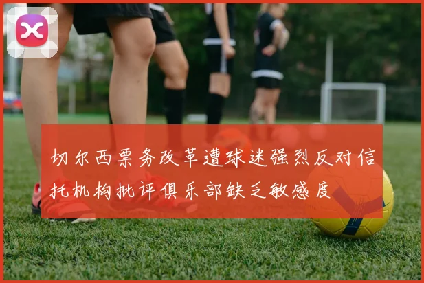 切尔西票务改革遭球迷强烈反对信托机构批评俱乐部缺乏敏感度