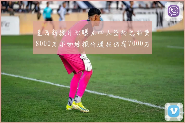 皇马新援计划曝光四人签约总花费8000万小蜘蛛报价遭拒仍有7000万预算