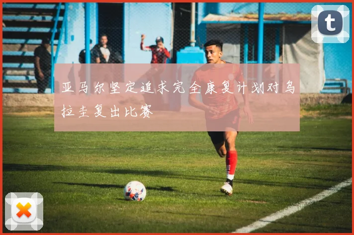 亚马尔坚定追求完全康复计划对乌拉圭复出比赛