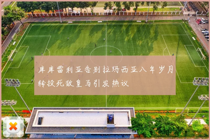库库雷利亚告别拉玛西亚八年岁月转投死敌皇马引发热议