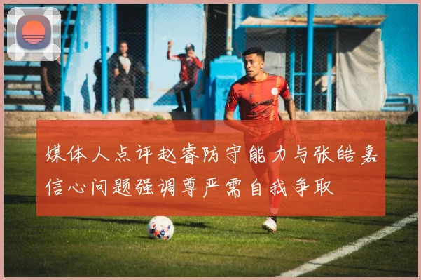媒体人点评赵睿防守能力与张皓嘉信心问题强调尊严需自我争取
