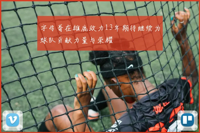 字母哥在雄鹿效力13年期待继续为球队贡献力量与荣耀