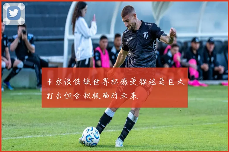 卡尔谈伤缺世界杯感受称这是巨大打击但会积极面对未来