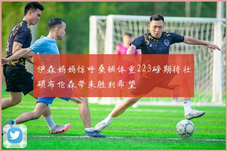 伊森妈妈惊呼桑顿体重223磅期待壮硕布伦森带来胜利希望