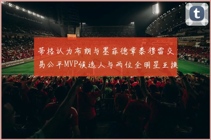 蒂格认为布朗与墨菲德章泰穆雷交易公平MVP候选人与两位全明星互换合理性分析