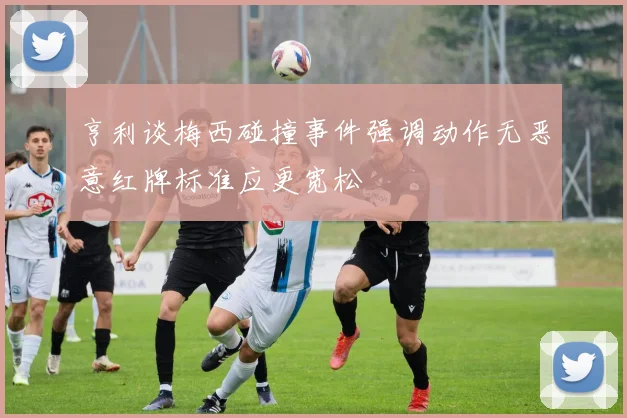 亨利谈梅西碰撞事件强调动作无恶意红牌标准应更宽松