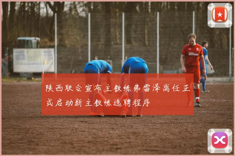 陕西联合宣布主教练弗雷泽离任正式启动新主教练选聘程序