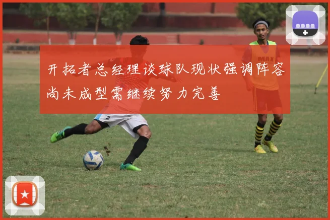 开拓者总经理谈球队现状强调阵容尚未成型需继续努力完善