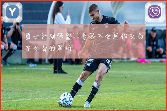 勇士计划保留11号签不会用作交易字母哥的筹码