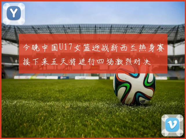 今晚中国U17女篮迎战新西兰热身赛接下来五天将进行四场激烈对决