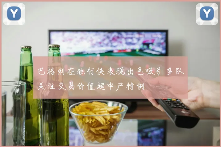 巴格利在独行侠表现出色吸引多队关注交易价值超中产特例