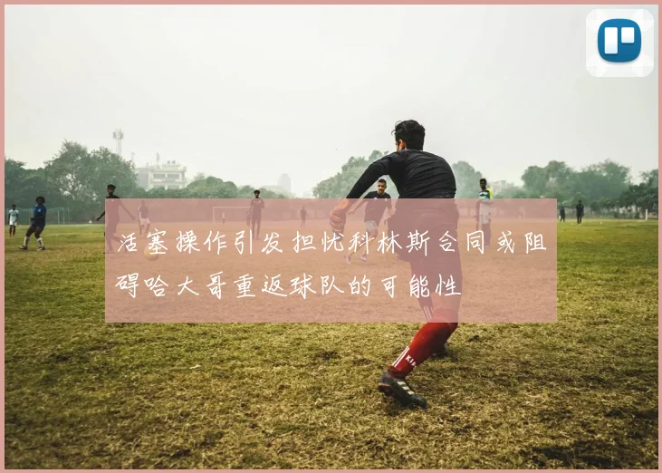 活塞操作引发担忧科林斯合同或阻碍哈大哥重返球队的可能性