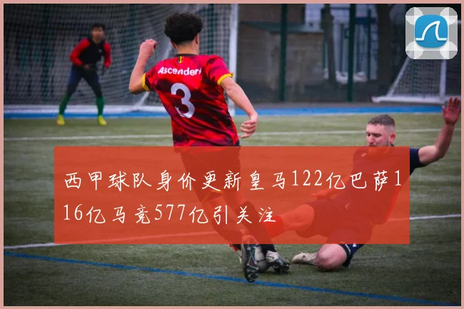 西甲球队身价更新皇马122亿巴萨116亿马竞577亿引关注