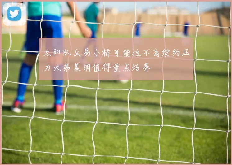 太阳队交易小桥可能性不高续约压力大弗莱明值得重点培养