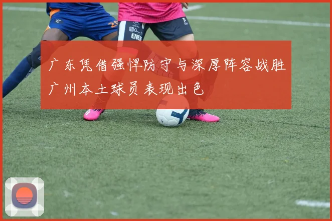 广东凭借强悍防守与深厚阵容战胜广州本土球员表现出色